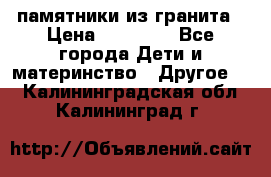 памятники из гранита › Цена ­ 10 000 - Все города Дети и материнство » Другое   . Калининградская обл.,Калининград г.